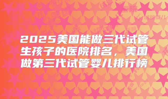 2025美国能做三代试管生孩子的医院排名,美国做第三代试管婴儿排行榜