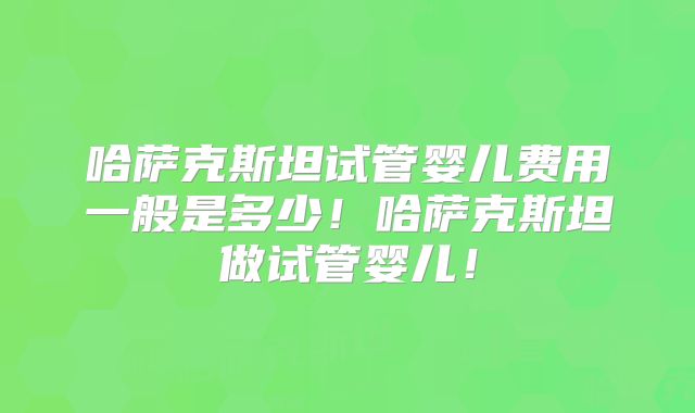 哈萨克斯坦试管婴儿费用一般是多少!哈萨克斯坦做试管婴儿!