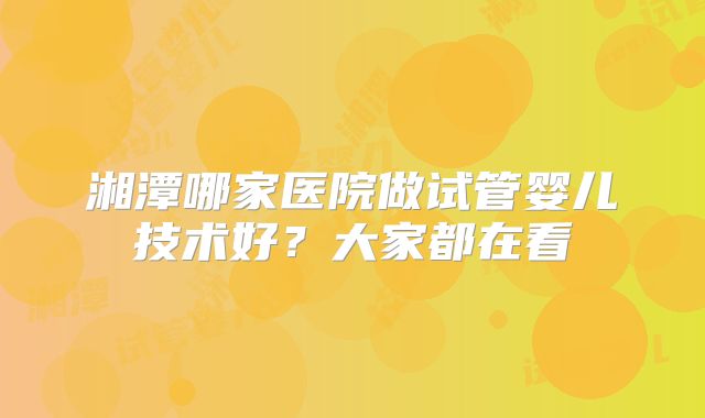湘潭哪家医院做试管婴儿技术好？大家都在看