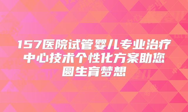 157医院试管婴儿专业治疗中心技术个性化方案助您圆生育梦想
