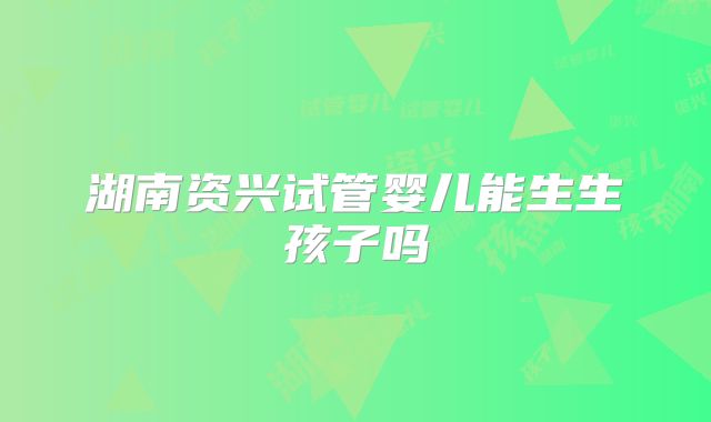 湖南资兴试管婴儿能生生孩子吗
