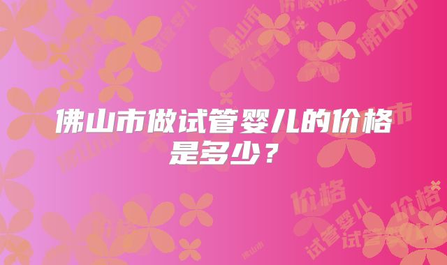 佛山市做试管婴儿的价格是多少?