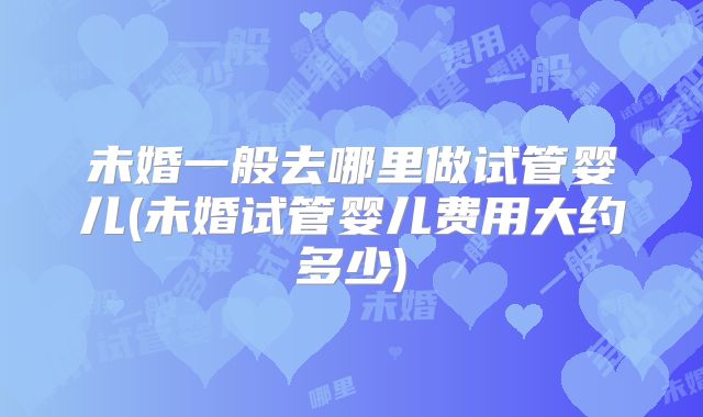 未婚一般去哪里做试管婴儿(未婚试管婴儿费用大约多少)