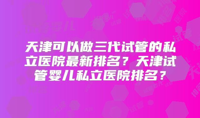天津可以做三代试管的私立医院最新排名？天津试管婴儿私立医院排名？