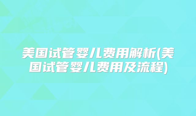 美国试管婴儿费用解析(美国试管婴儿费用及流程)