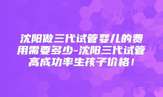 沈阳做三代试管婴儿的费用需要多少-沈阳三代试管高成功率生孩子价格!