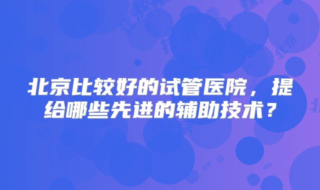 北京比较好的试管医院,提给哪些先进的辅助技术?