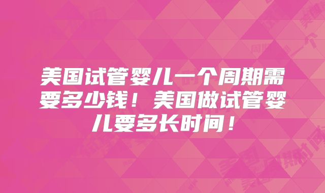 美国试管婴儿一个周期需要多少钱！美国做试管婴儿要多长时间！