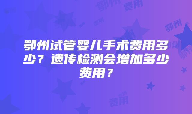 鄂州试管婴儿手术费用多少？遗传检测会增加多少费用？