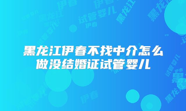 黑龙江伊春不找中介怎么做没结婚证试管婴儿