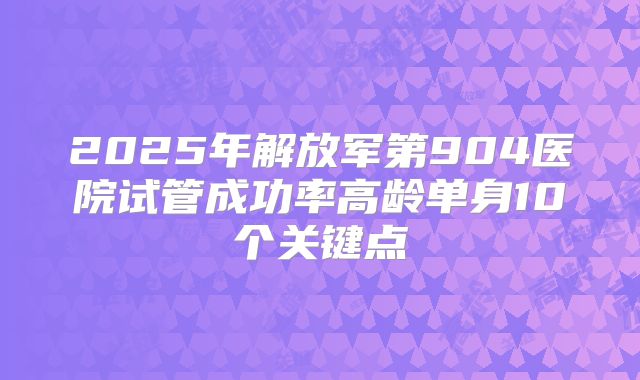 2025年解放军第904医院试管成功率高龄单身10个关键点