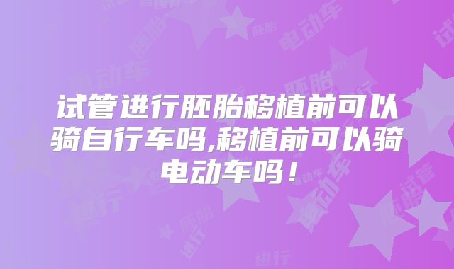 试管进行胚胎移植前可以骑自行车吗,移植前可以骑电动车吗！