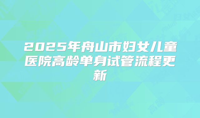 2025年舟山市妇女儿童医院高龄单身试管流程更新