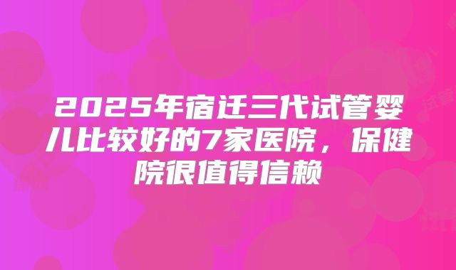 2025年宿迁三代试管婴儿比较好的7家医院，保健院很值得信赖