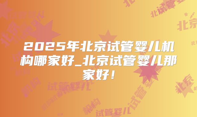 2025年北京试管婴儿机构哪家好_北京试管婴儿那家好！