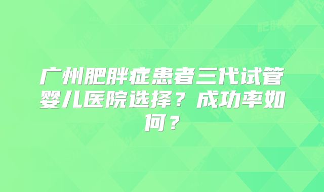 广州肥胖症患者三代试管婴儿医院选择？成功率如何？