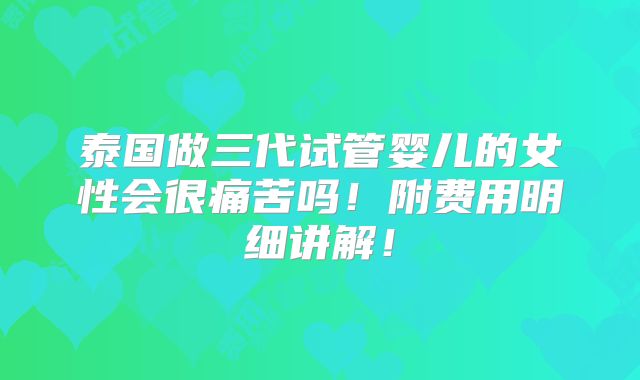 泰国做三代试管婴儿的女性会很痛苦吗！附费用明细讲解！