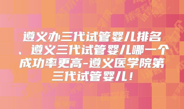 遵义办三代试管婴儿排名、遵义三代试管婴儿哪一个成功率更高-遵义医学院第三代试管婴儿！
