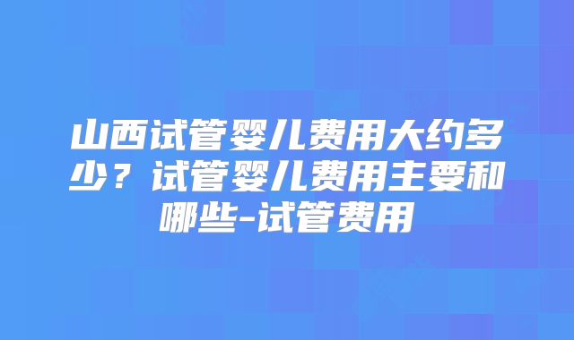 山西试管婴儿费用大约多少？试管婴儿费用主要和哪些-试管费用