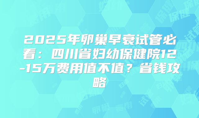 2025年卵巢早衰试管必看：四川省妇幼保健院12-15万费用值不值？省钱攻略
