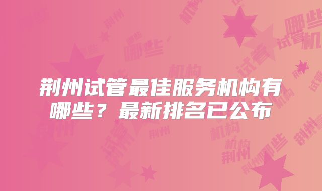 荆州试管最佳服务机构有哪些?最新排名已公布