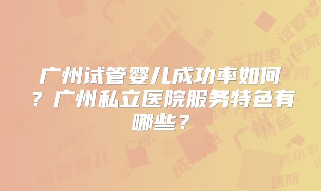 广州试管婴儿成功率如何？广州私立医院服务特色有哪些？