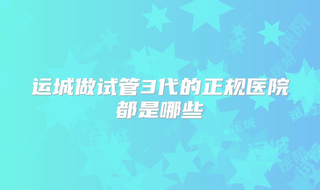 运城做试管3代的正规医院都是哪些