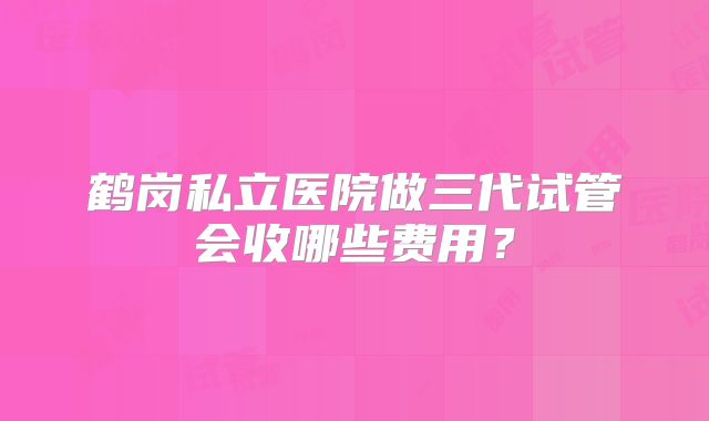 鹤岗私立医院做三代试管会收哪些费用？