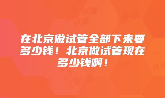 在北京做试管全部下来要多少钱！北京做试管现在多少钱啊！