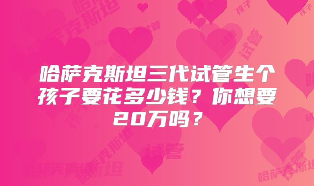 哈萨克斯坦三代试管生个孩子要花多少钱？你想要20万吗？