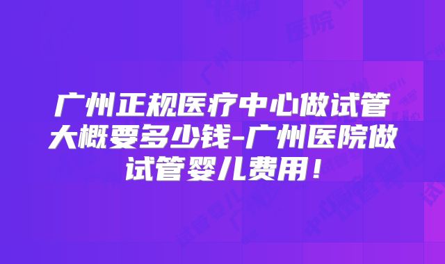广州正规医疗中心做试管大概要多少钱-广州医院做试管婴儿费用！