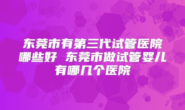 东莞市有第三代试管医院哪些好 东莞市做试管婴儿有哪几个医院