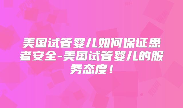 美国试管婴儿如何保证患者安全-美国试管婴儿的服务态度！