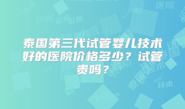泰国第三代试管婴儿技术好的医院价格多少？试管贵吗？