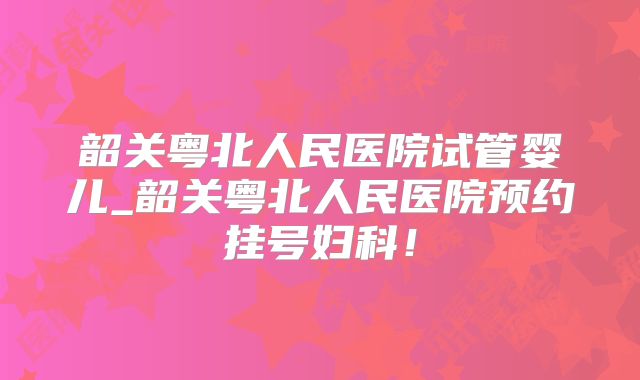 韶关粤北人民医院试管婴儿_韶关粤北人民医院预约挂号妇科！