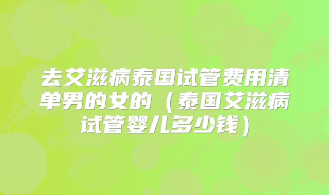 去艾滋病泰国试管费用清单男的女的（泰国艾滋病试管婴儿多少钱）