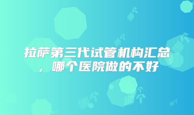 拉萨第三代试管机构汇总，哪个医院做的不好