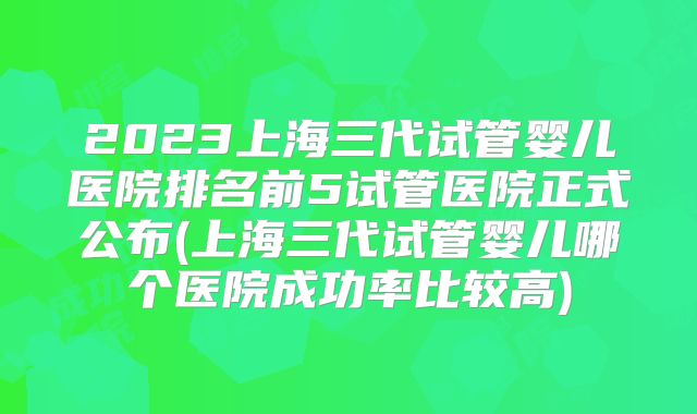 2023上海三代试管婴儿医院排名前5试管医院正式公布(上海三代试管婴儿哪个医院成功率比较高)
