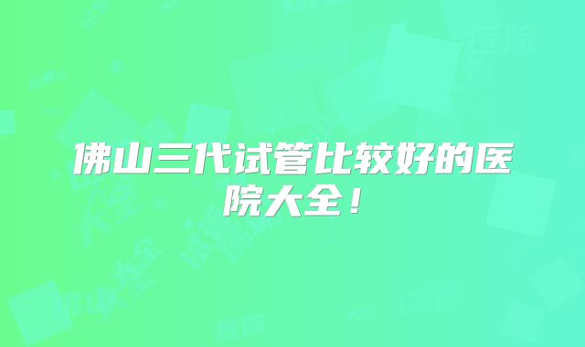 佛山三代试管比较好的医院大全！