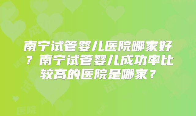 南宁试管婴儿医院哪家好？南宁试管婴儿成功率比较高的医院是哪家？