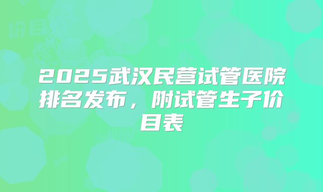 2025武汉民营试管医院排名发布，附试管生子价目表