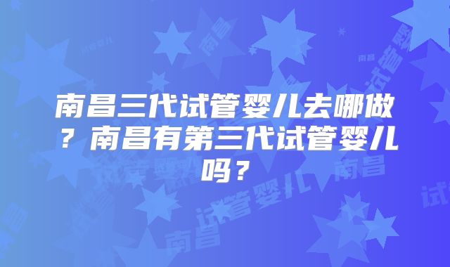 南昌三代试管婴儿去哪做？南昌有第三代试管婴儿吗？
