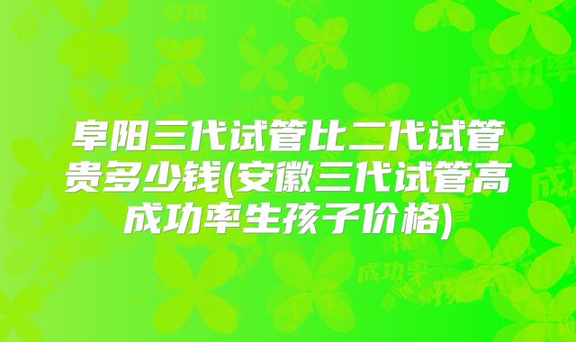 阜阳三代试管比二代试管贵多少钱(安徽三代试管高成功率生孩子价格)