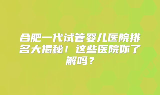 合肥一代试管婴儿医院排名大揭秘!这些医院你了解吗?