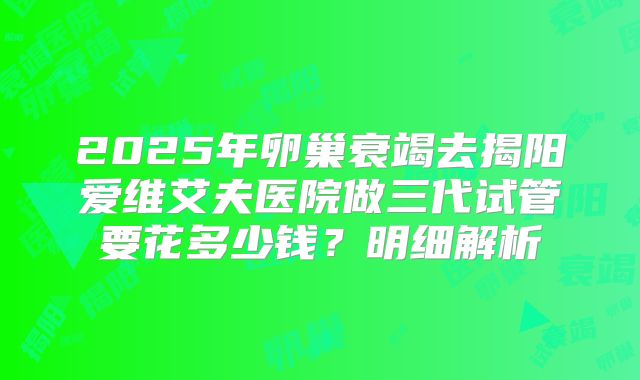 2025年卵巢衰竭去揭阳爱维艾夫医院做三代试管要花多少钱?明细解析