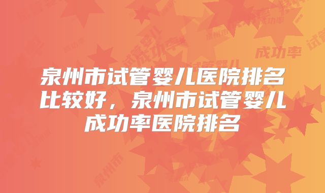 泉州市试管婴儿医院排名比较好，泉州市试管婴儿成功率医院排名
