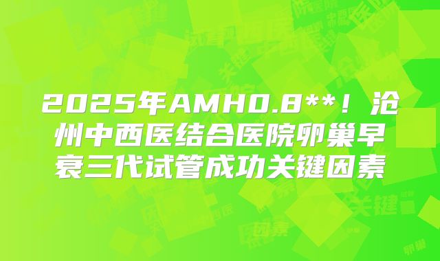 2025年AMH0.8**！沧州中西医结合医院卵巢早衰三代试管成功关键因素