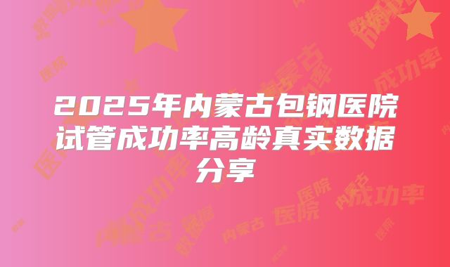 2025年内蒙古包钢医院试管成功率高龄真实数据分享