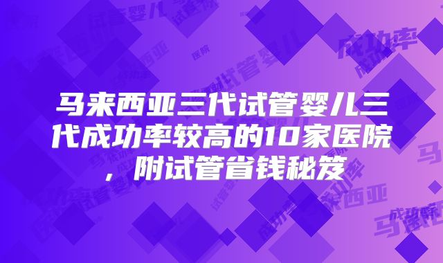 马来西亚三代试管婴儿三代成功率较高的10家医院，附试管省钱秘笈