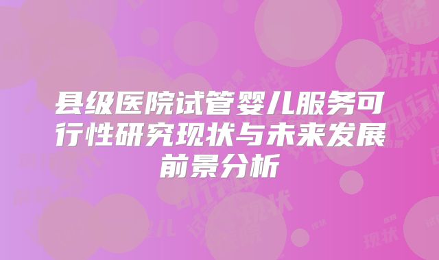 县级医院试管婴儿服务可行性研究现状与未来发展前景分析